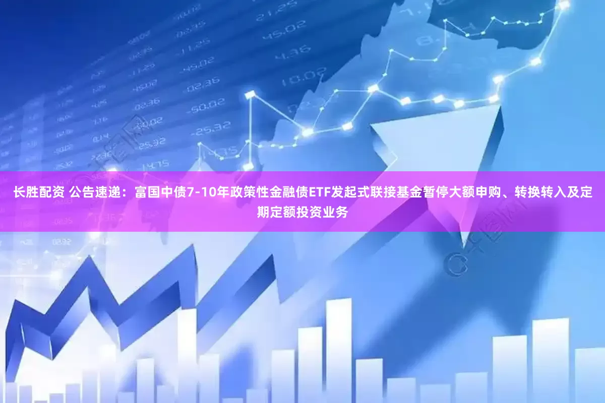 长胜配资 公告速递：富国中债7-10年政策性金融债ETF发起式联接基金暂停大额申购、转换转入及定期定额投资业务