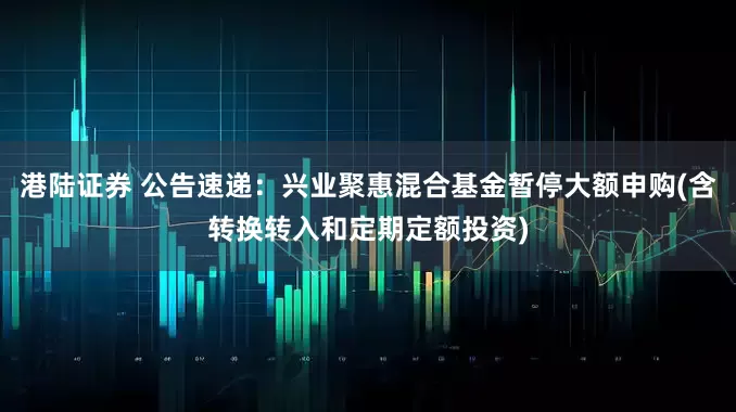 港陆证券 公告速递：兴业聚惠混合基金暂停大额申购(含转换转入和定期定额投资)