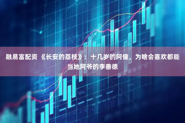 融易富配资 《长安的荔枝》：十几岁的阿僮，为啥会喜欢都能当她阿爷的李善德