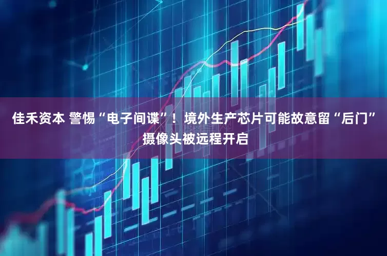 佳禾资本 警惕“电子间谍”！境外生产芯片可能故意留“后门” 摄像头被远程开启