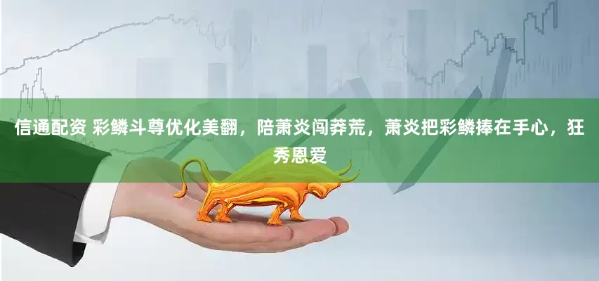 信通配资 彩鳞斗尊优化美翻，陪萧炎闯莽荒，萧炎把彩鳞捧在手心，狂秀恩爱