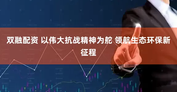 双融配资 以伟大抗战精神为舵 领航生态环保新征程
