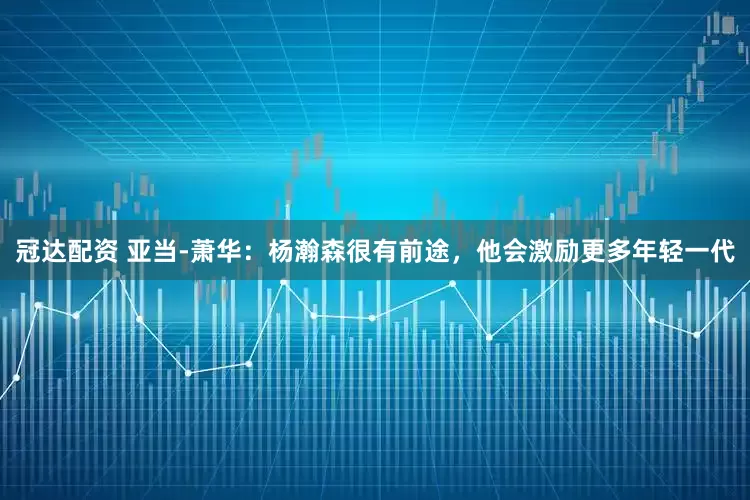冠达配资 亚当-萧华：杨瀚森很有前途，他会激励更多年轻一代