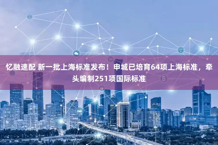忆融速配 新一批上海标准发布！申城已培育64项上海标准，牵头编制251项国际标准