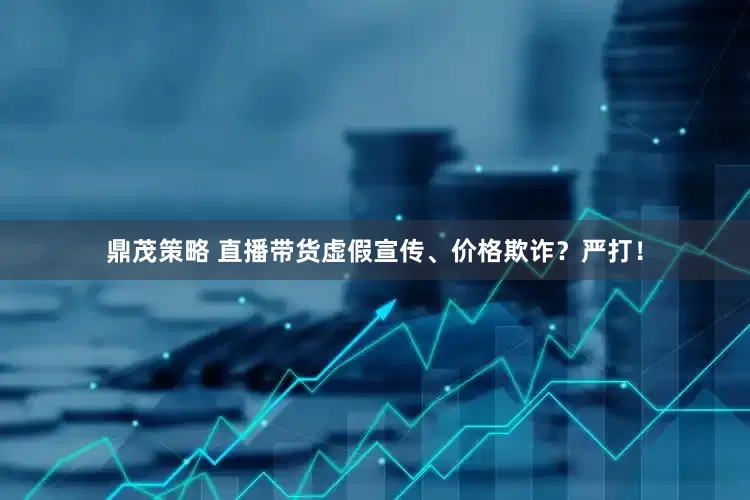 鼎茂策略 直播带货虚假宣传、价格欺诈？严打！