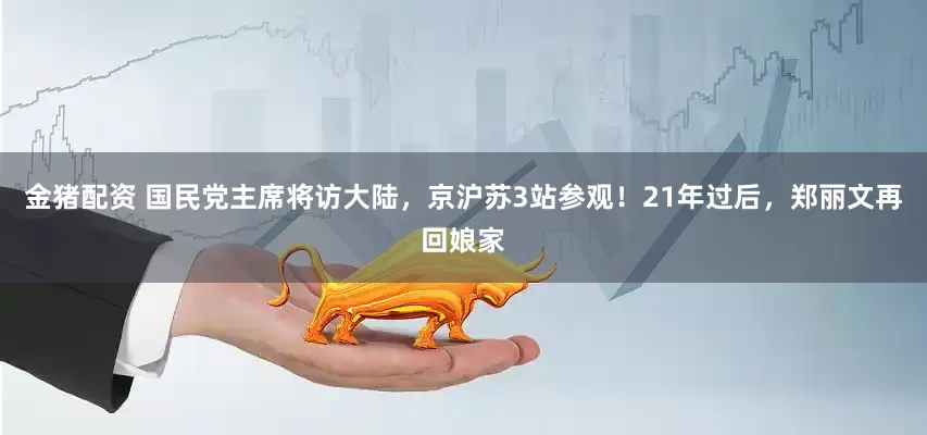 金猪配资 国民党主席将访大陆，京沪苏3站参观！21年过后，郑丽文再回娘家