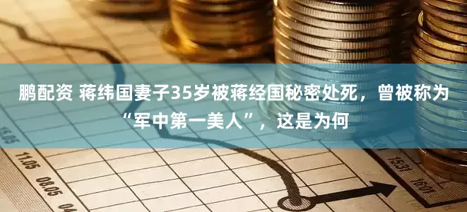 鹏配资 蒋纬国妻子35岁被蒋经国秘密处死，曾被称为“军中第一美人”，这是为何